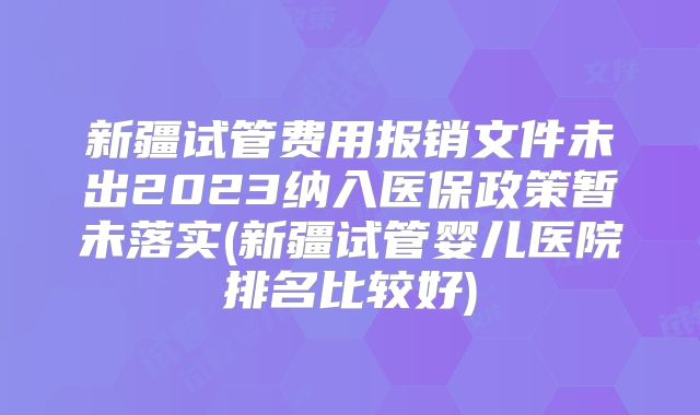 新疆试管费用报销文件未出2023纳入医保政策暂未落实(新疆试管婴儿医院排名比较好)