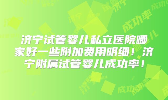 济宁试管婴儿私立医院哪家好一些附加费用明细！济宁附属试管婴儿成功率！