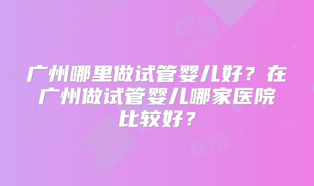 广州哪里做试管婴儿好？在广州做试管婴儿哪家医院比较好？