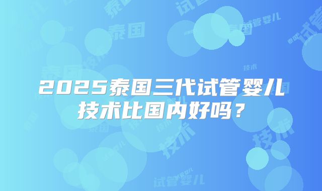 2025泰国三代试管婴儿技术比国内好吗？