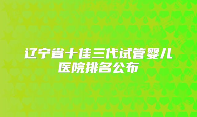 辽宁省十佳三代试管婴儿医院排名公布