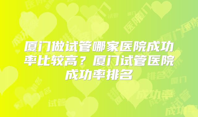 厦门做试管哪家医院成功率比较高？厦门试管医院成功率排名