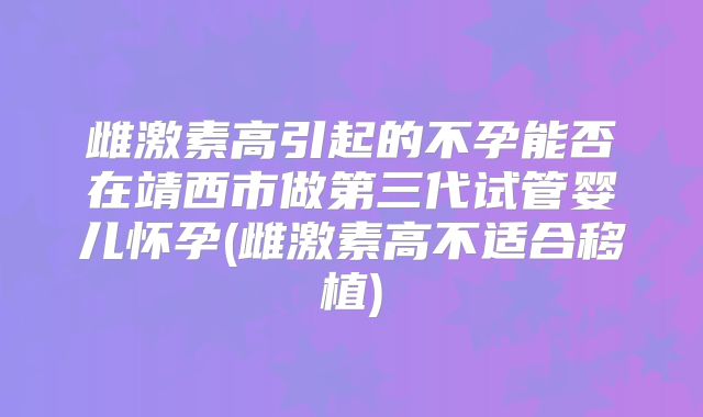 雌激素高引起的不孕能否在靖西市做第三代试管婴儿怀孕(雌激素高不适合移植)
