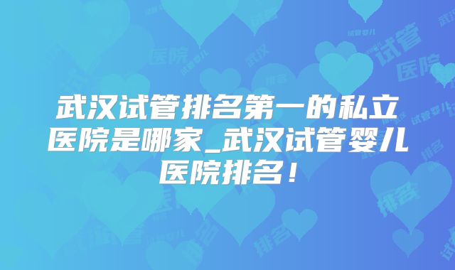 武汉试管排名第一的私立医院是哪家_武汉试管婴儿医院排名!