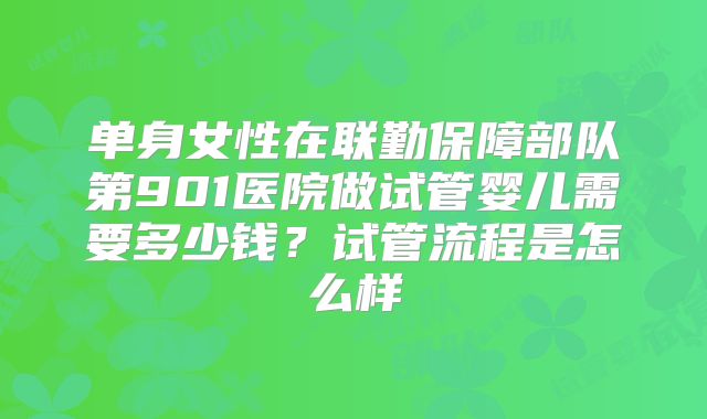 单身女性在联勤保障部队第901医院做试管婴儿需要多少钱?试管流程是怎么样