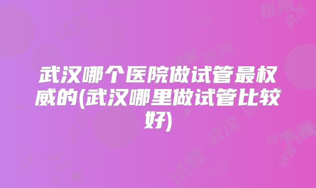 武汉哪个医院做试管最权威的(武汉哪里做试管比较好)