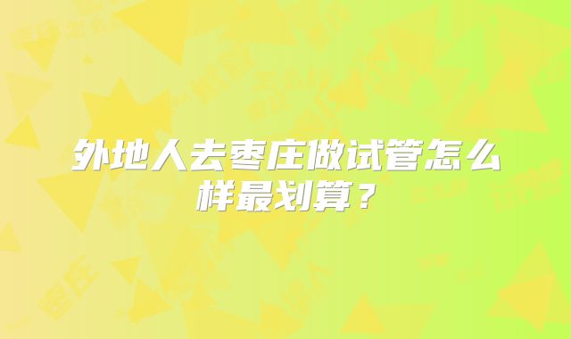 外地人去枣庄做试管怎么样最划算?