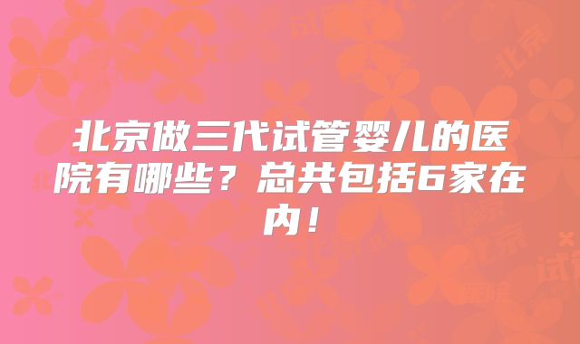 北京做三代试管婴儿的医院有哪些？总共包括6家在内！