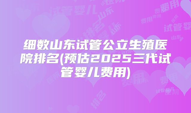 细数山东试管公立生殖医院排名(预估2025三代试管婴儿费用)