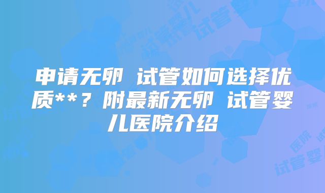 申请无卵�试管如何选择优质**?附最新无卵�试管婴儿医院介绍