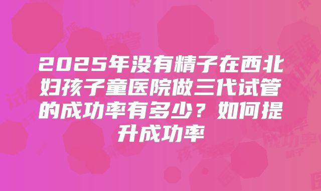 2025年没有精子在西北妇孩子童医院做三代试管的成功率有多少？如何提升成功率