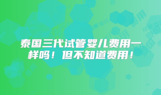 泰国三代试管婴儿费用一样吗!但不知道费用!