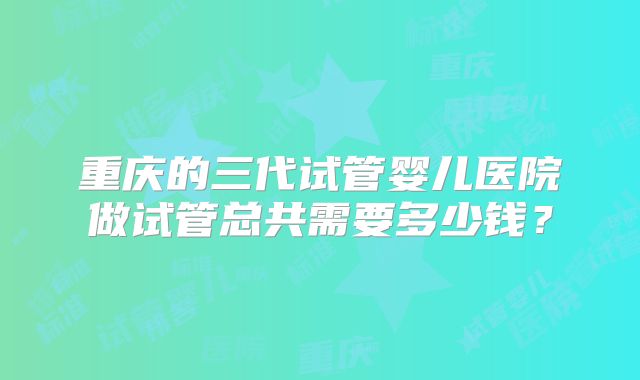 重庆的三代试管婴儿医院做试管总共需要多少钱？