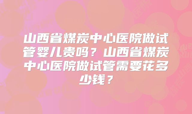山西省煤炭中心医院做试管婴儿贵吗？山西省煤炭中心医院做试管需要花多少钱？