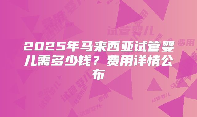 2025年马来西亚试管婴儿需多少钱？费用详情公布