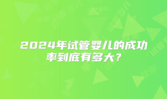 2024年试管婴儿的成功率到底有多大?