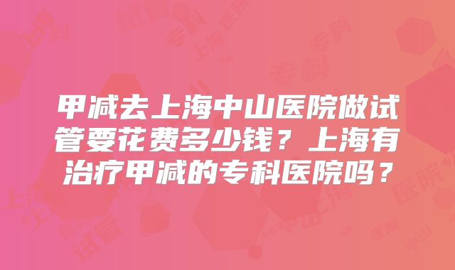 甲减去上海中山医院做试管要花费多少钱？上海有治疗甲减的专科医院吗？