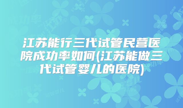 江苏能行三代试管民营医院成功率如何(江苏能做三代试管婴儿的医院)