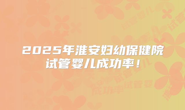 2025年淮安妇幼保健院试管婴儿成功率！
