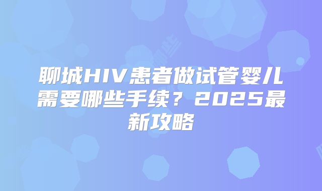 聊城HIV患者做试管婴儿需要哪些手续？2025最新攻略