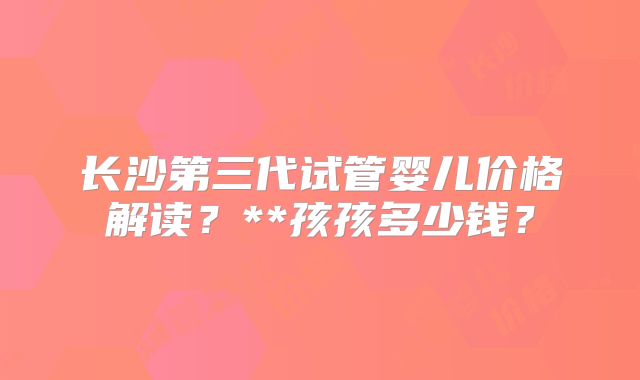 长沙第三代试管婴儿价格解读?**孩孩多少钱?