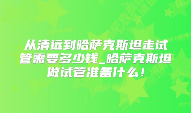 从清远到哈萨克斯坦走试管需要多少钱_哈萨克斯坦做试管准备什么!