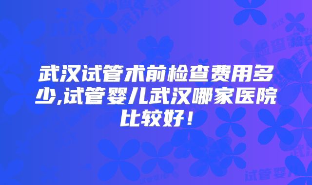 武汉试管术前检查费用多少,试管婴儿武汉哪家医院比较好!