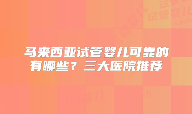 马来西亚试管婴儿可靠的有哪些?三大医院推荐