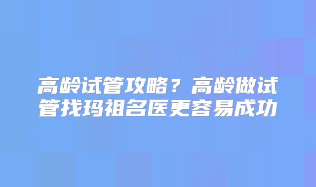 高龄试管攻略？高龄做试管找玛祖名医更容易成功