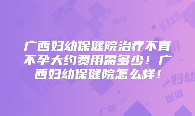 广西妇幼保健院治疗不育不孕大约费用需多少！广西妇幼保健院怎么样！
