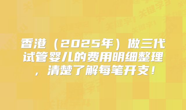 香港（2025年）做三代试管婴儿的费用明细整理，清楚了解每笔开支！