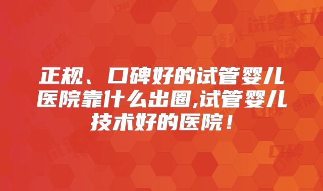 正规、口碑好的试管婴儿医院靠什么出圈,试管婴儿技术好的医院!
