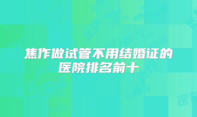 焦作做试管不用结婚证的医院排名前十