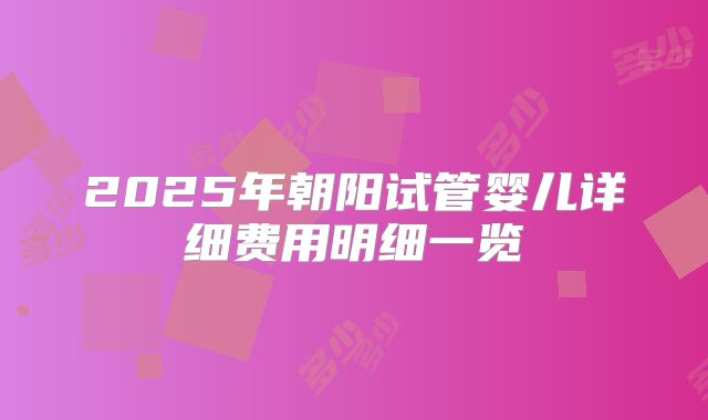 2025年朝阳试管婴儿详细费用明细一览