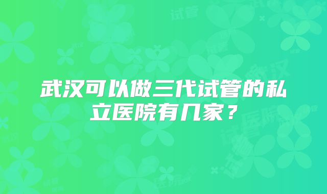 武汉可以做三代试管的私立医院有几家?