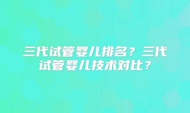 三代试管婴儿排名?三代试管婴儿技术对比?