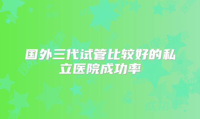 国外三代试管比较好的私立医院成功率