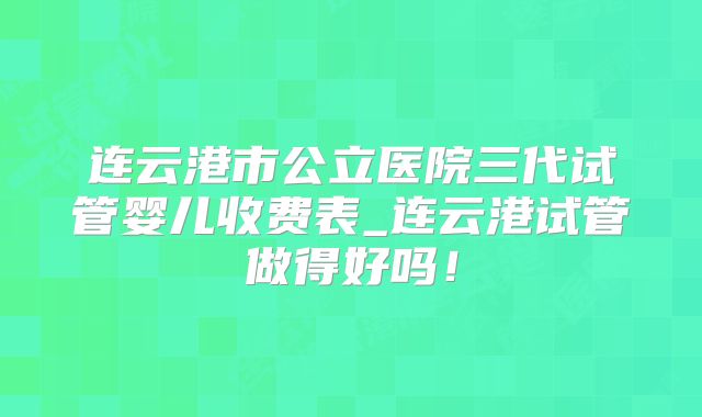 连云港市公立医院三代试管婴儿收费表_连云港试管做得好吗!