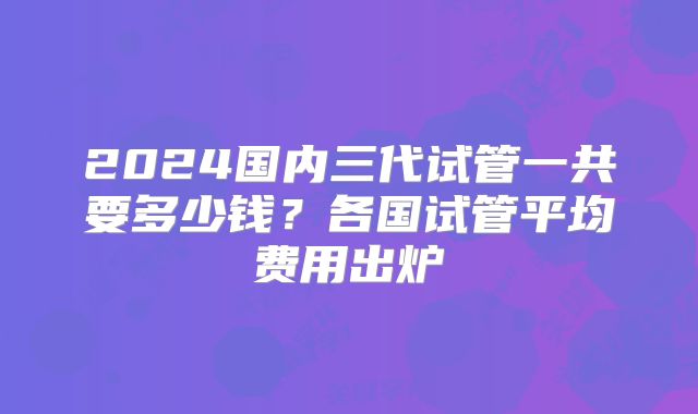 2024国内三代试管一共要多少钱?各国试管平均费用出炉