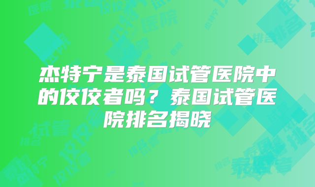 杰特宁是泰国试管医院中的佼佼者吗?泰国试管医院排名揭晓