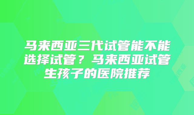 马来西亚三代试管能不能选择试管？马来西亚试管生孩子的医院推荐