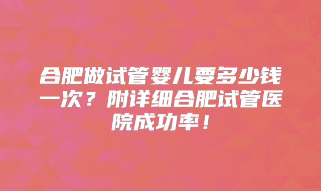 合肥做试管婴儿要多少钱一次？附详细合肥试管医院成功率！