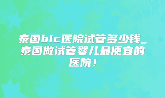泰国bic医院试管多少钱_泰国做试管婴儿最便宜的医院！