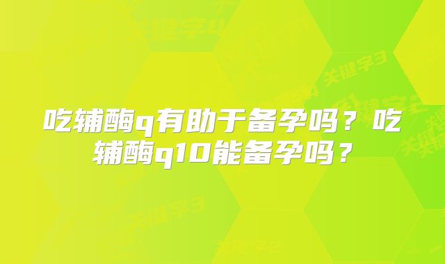吃辅酶q有助于备孕吗?吃辅酶q10能备孕吗?