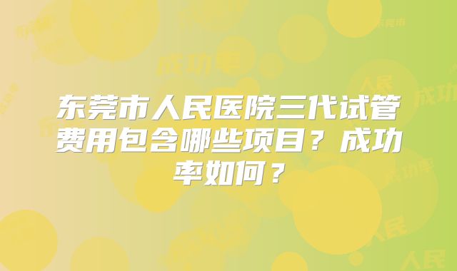 东莞市人民医院三代试管费用包含哪些项目?成功率如何?
