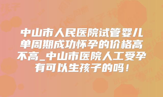 中山市人民医院试管婴儿单周期成功怀孕的价格高不高_中山市医院人工受孕有可以生孩子的吗！