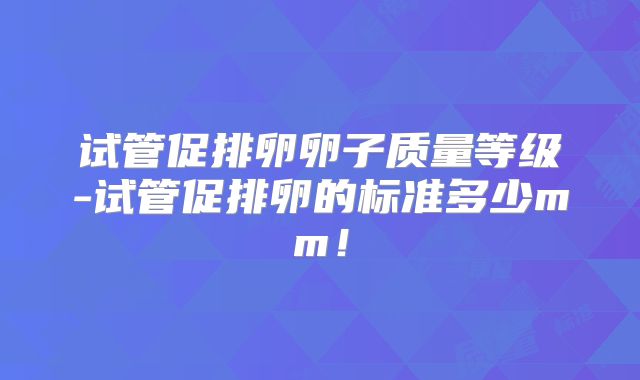 试管促排卵卵子质量等级-试管促排卵的标准多少mm！