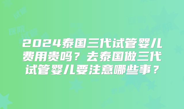 2024泰国三代试管婴儿费用贵吗？去泰国做三代试管婴儿要注意哪些事？