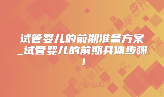 试管婴儿的前期准备方案_试管婴儿的前期具体步骤！