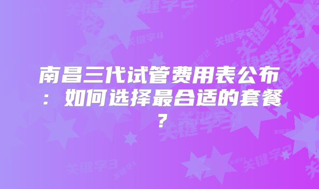 南昌三代试管费用表公布：如何选择最合适的套餐？